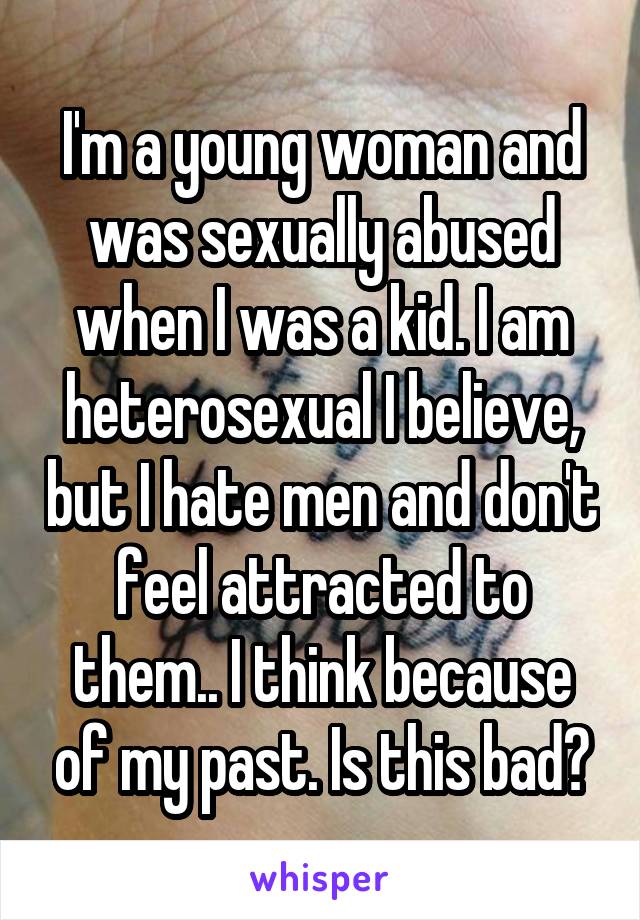 I'm a young woman and was sexually abused when I was a kid. I am heterosexual I believe, but I hate men and don't feel attracted to them.. I think because of my past. Is this bad?