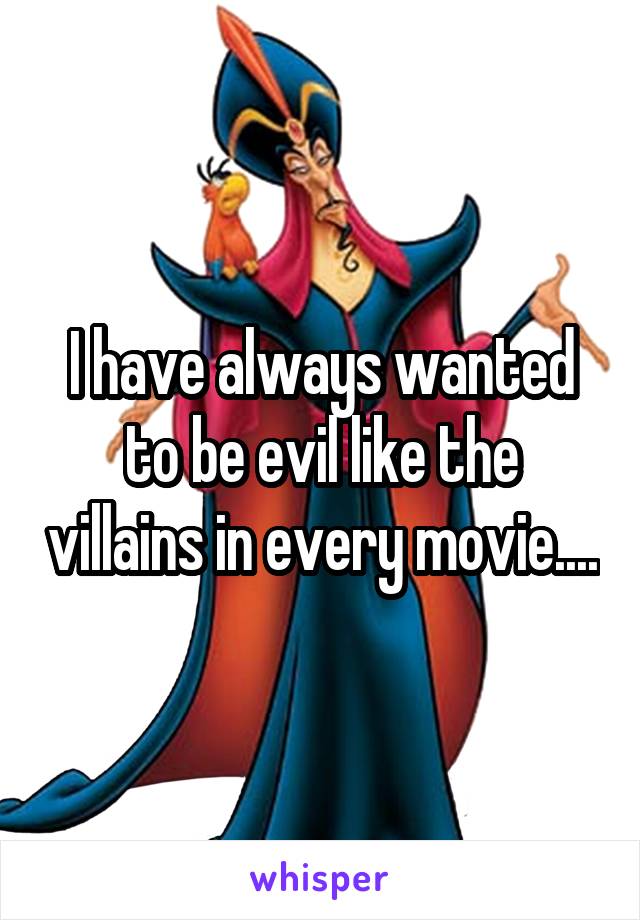 I have always wanted to be evil like the villains in every movie....