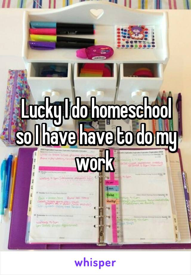 Lucky I do homeschool so I have have to do my work 