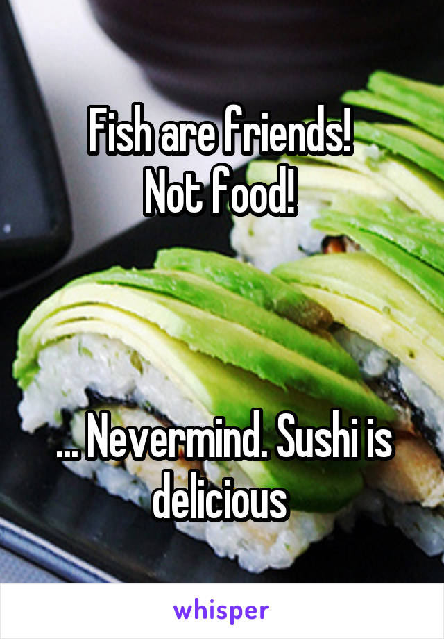 Fish are friends! 
Not food! 



... Nevermind. Sushi is delicious 