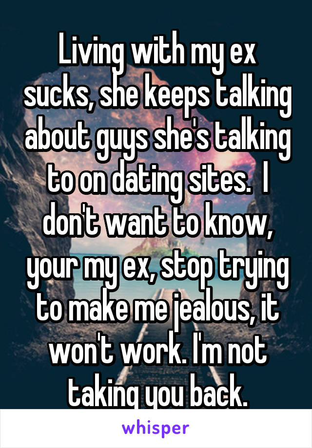 Living with my ex sucks, she keeps talking about guys she's talking to on dating sites.  I don't want to know, your my ex, stop trying to make me jealous, it won't work. I'm not taking you back.