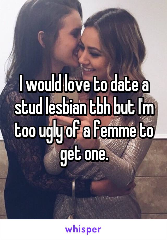 I would love to date a stud lesbian tbh but I'm too ugly of a femme to get one.