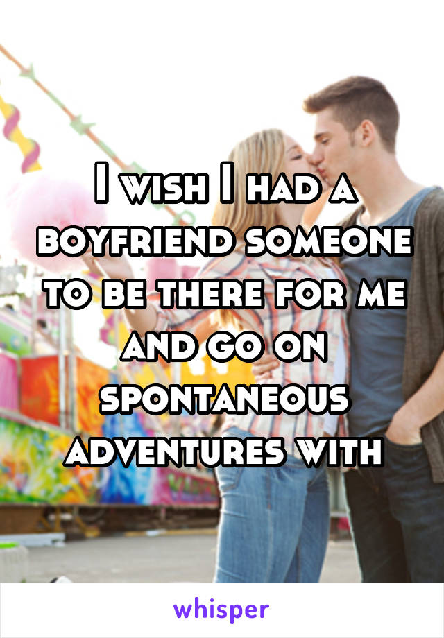 I wish I had a boyfriend someone to be there for me and go on spontaneous adventures with