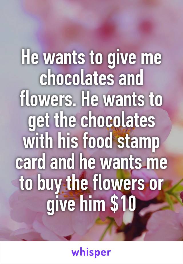 He wants to give me chocolates and flowers. He wants to get the chocolates with his food stamp card and he wants me to buy the flowers or give him $10