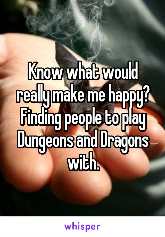 Know what would really make me happy? Finding people to play Dungeons and Dragons with.