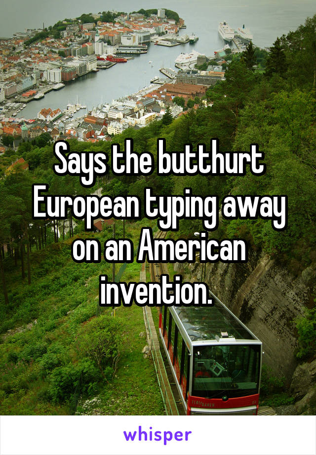 Says the butthurt European typing away on an American invention. 
