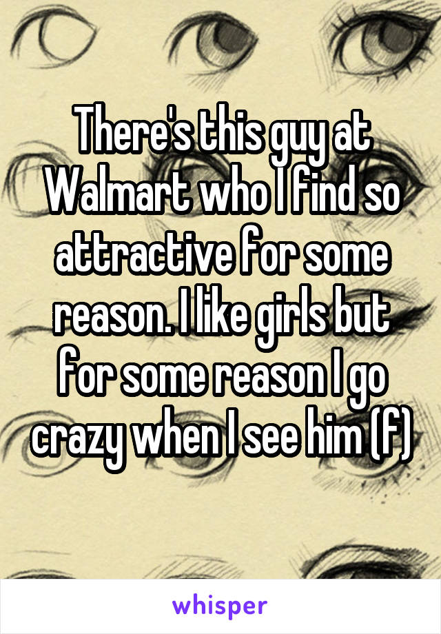 There's this guy at
Walmart who I find so attractive for some reason. I like girls but for some reason I go crazy when I see him (f)
