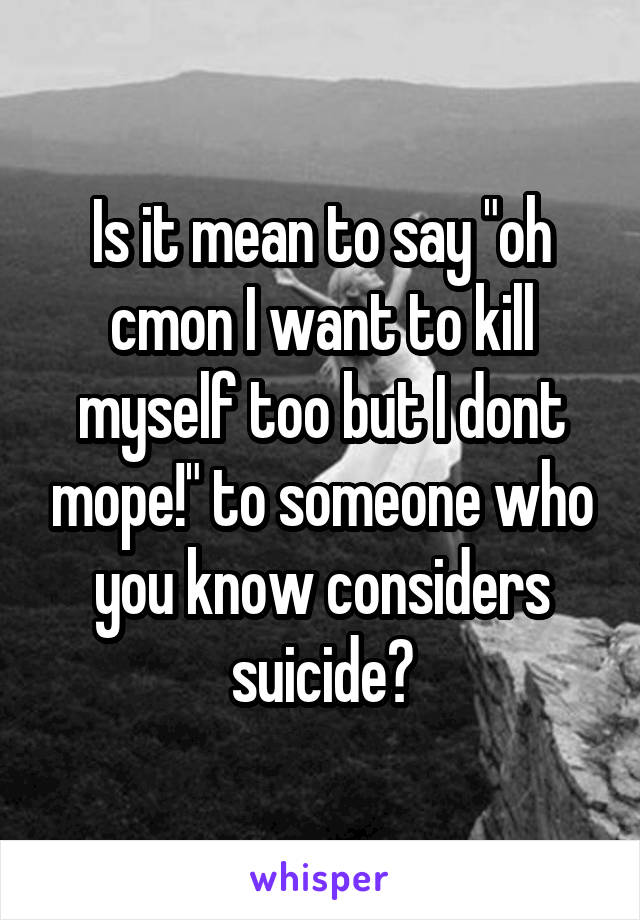 Is it mean to say "oh cmon I want to kill myself too but I dont mope!" to someone who you know considers suicide?