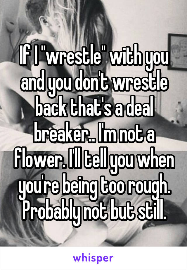 If I "wrestle" with you and you don't wrestle back that's a deal breaker.. I'm not a flower. I'll tell you when you're being too rough. Probably not but still.