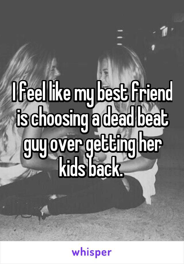 I feel like my best friend is choosing a dead beat guy over getting her kids back. 