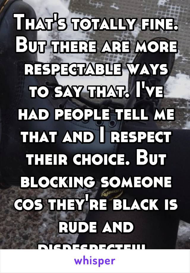 That's totally fine. But there are more respectable ways to say that. I've had people tell me that and I respect their choice. But blocking someone cos they're black is rude and disrespectful 