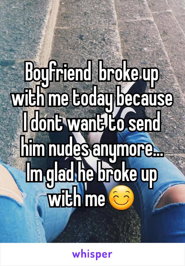 Boyfriend  broke up with me today because I dont want to send him nudes anymore... Im glad he broke up with me😊