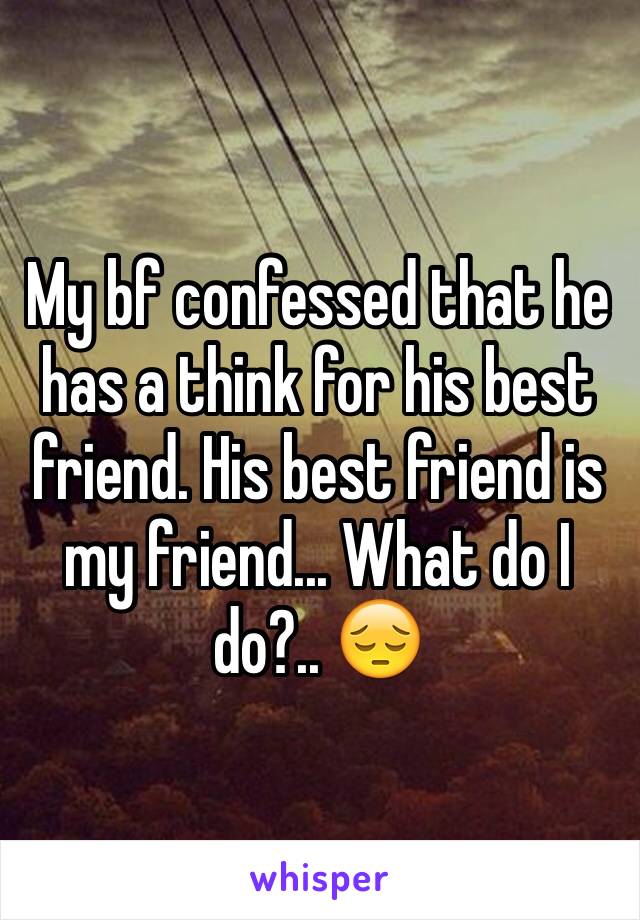 My bf confessed that he has a think for his best friend. His best friend is my friend... What do I do?.. 😔