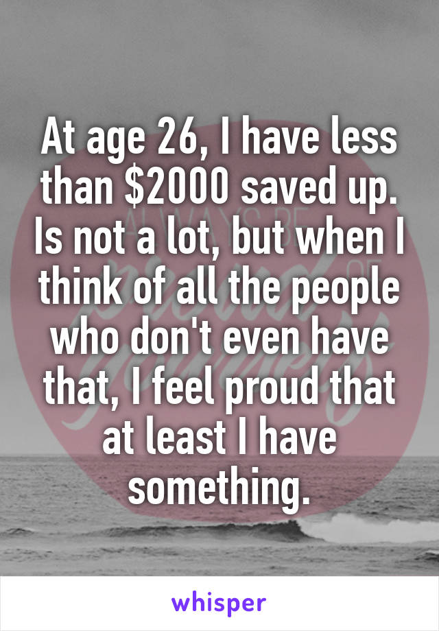 At age 26, I have less than $2000 saved up. Is not a lot, but when I think of all the people who don't even have that, I feel proud that at least I have something.