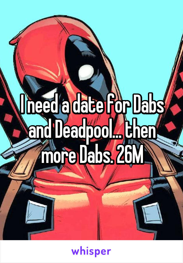 I need a date for Dabs and Deadpool... then more Dabs. 26M