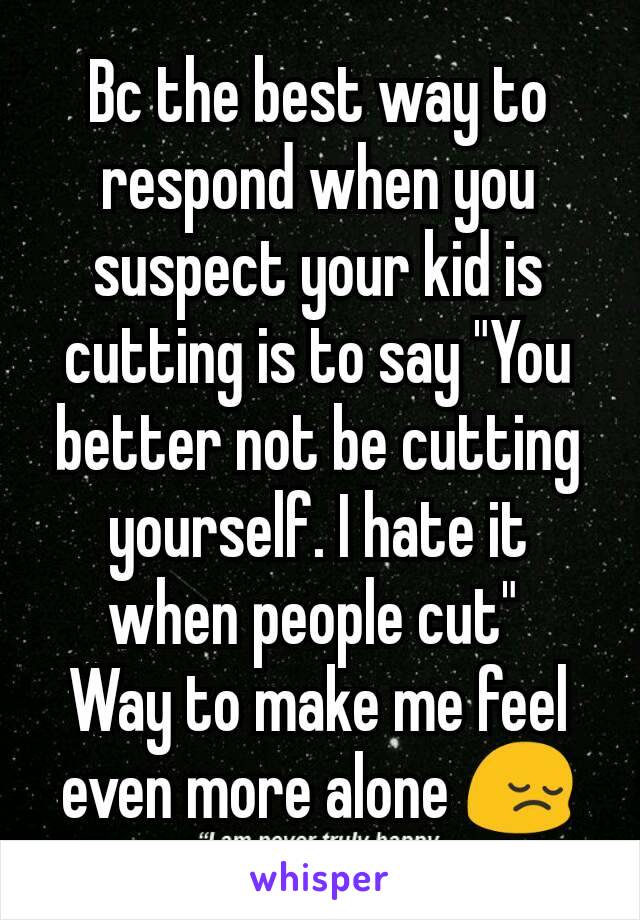 Bc the best way to respond when you suspect your kid is cutting is to say "You better not be cutting yourself. I hate it when people cut" 
Way to make me feel even more alone 😔