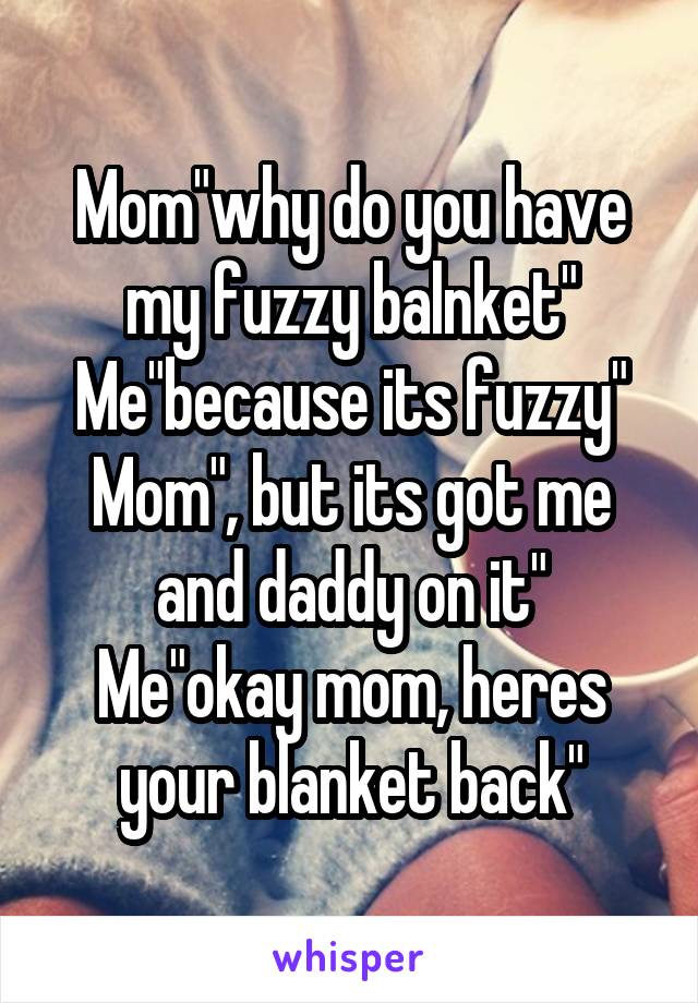 Mom"why do you have my fuzzy balnket"
Me"because its fuzzy"
Mom", but its got me and daddy on it"
Me"okay mom, heres your blanket back"