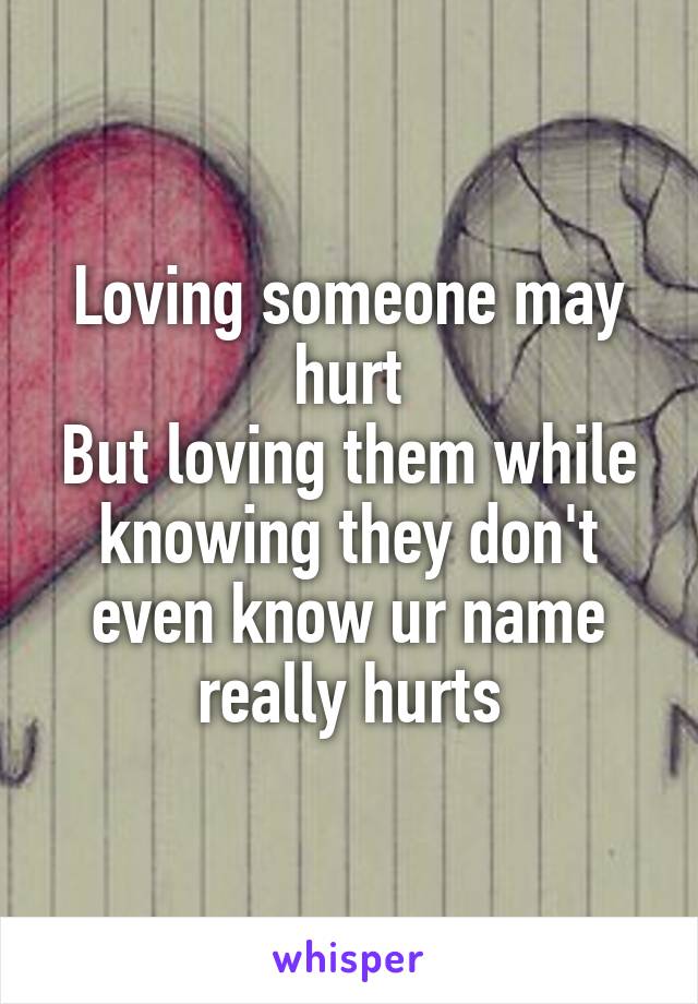 Loving someone may hurt
But loving them while knowing they don't even know ur name really hurts