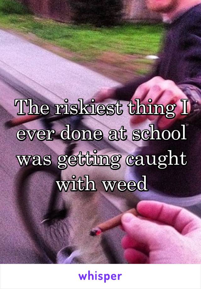 The riskiest thing I ever done at school was getting caught with weed