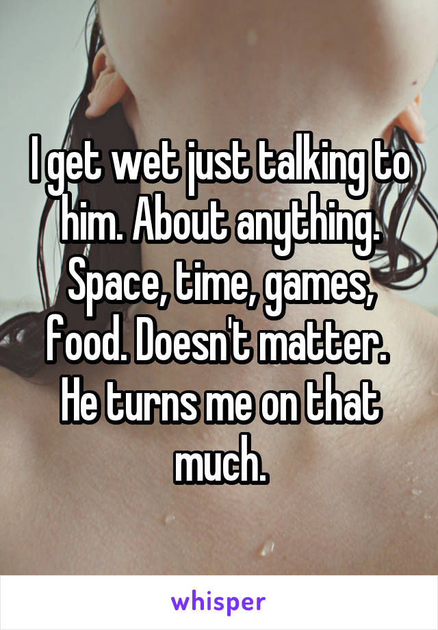 I get wet just talking to him. About anything.
Space, time, games, food. Doesn't matter. 
He turns me on that much.