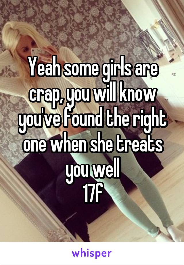 Yeah some girls are crap, you will know you've found the right one when she treats you well
17f