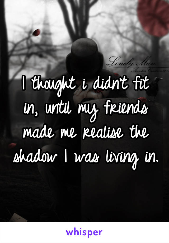 I thought i didn't fit in, until my friends made me realise the shadow I was living in.