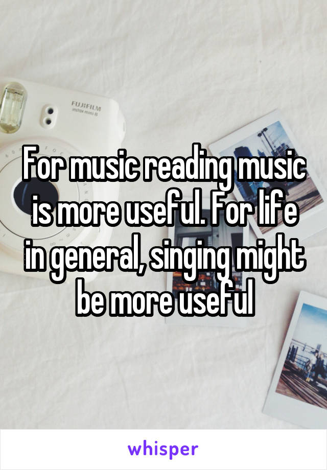 For music reading music is more useful. For life in general, singing might be more useful