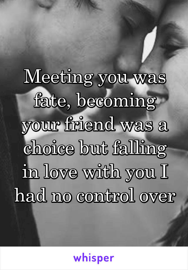 Meeting you was fate, becoming your friend was a choice but falling in love with you I had no control over
