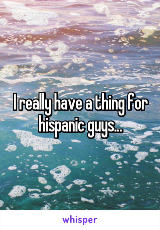 I really have a thing for hispanic guys...