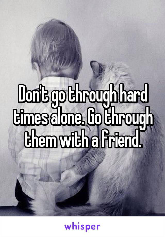 Don't go through hard times alone. Go through them with a friend.