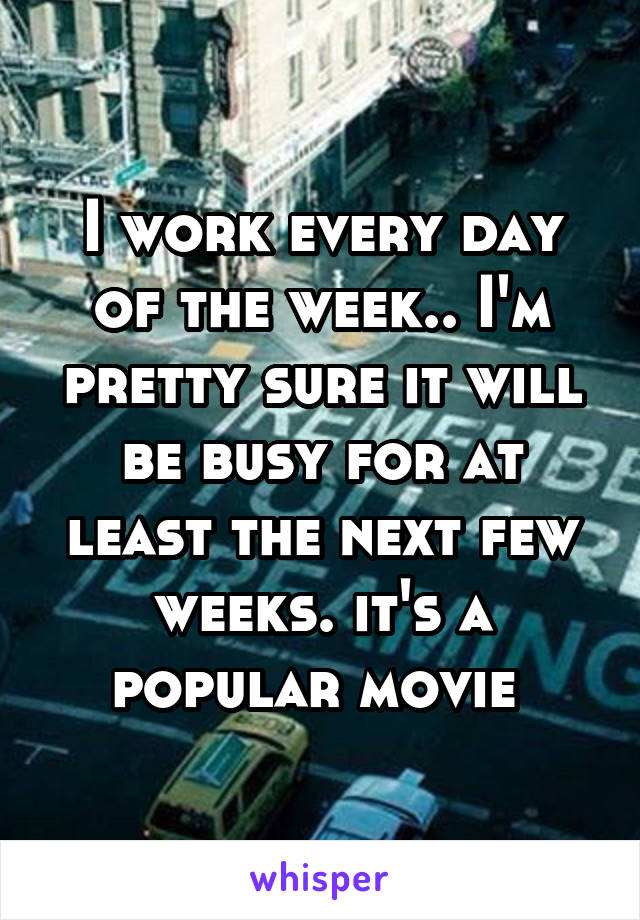 I work every day of the week.. I'm pretty sure it will be busy for at least the next few weeks. it's a popular movie 