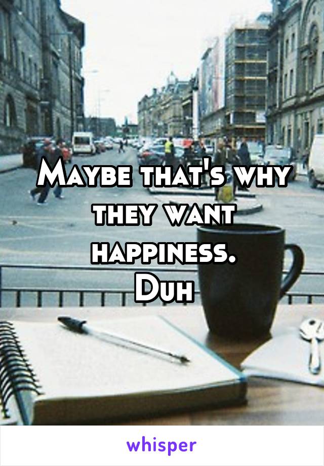 Maybe that's why they want happiness.
Duh