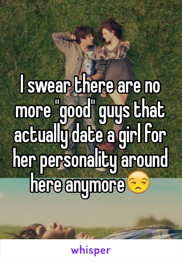 I swear there are no more "good" guys that actually date a girl for her personality around here anymore😒