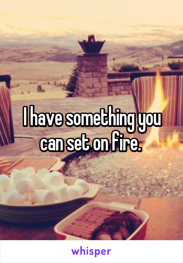 I have something you can set on fire. 