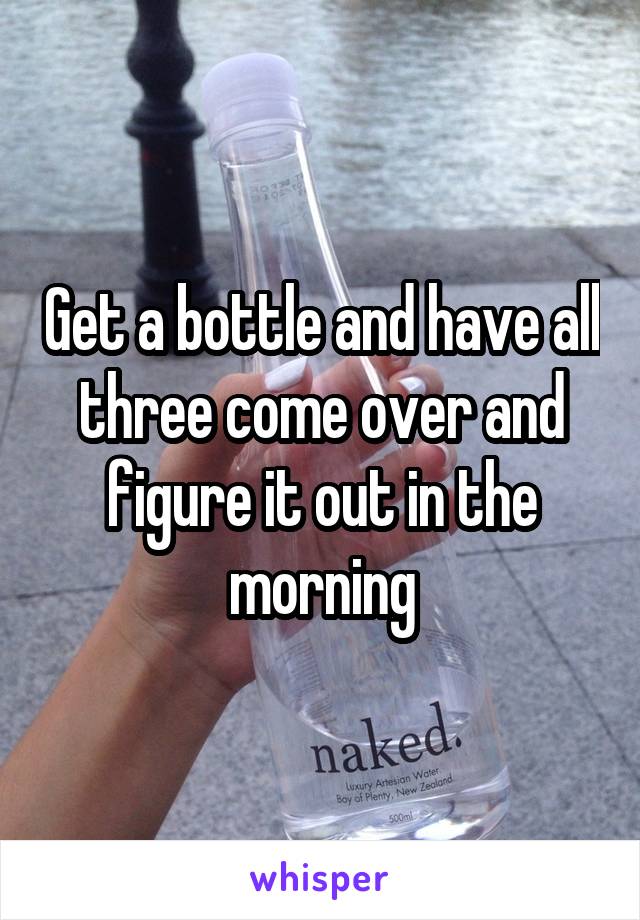 Get a bottle and have all three come over and figure it out in the morning