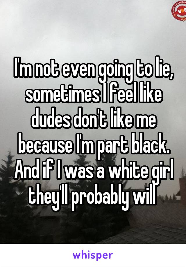 I'm not even going to lie, sometimes I feel like dudes don't like me because I'm part black. And if I was a white girl they'll probably will 