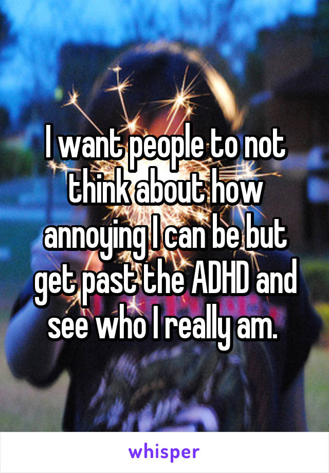 I want people to not think about how annoying I can be but get past the ADHD and see who I really am. 