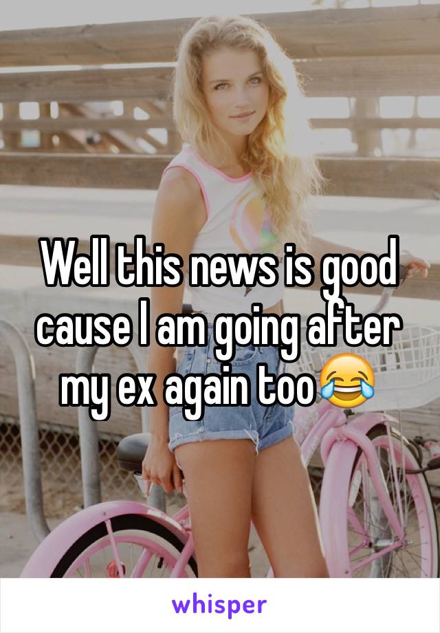 Well this news is good cause I am going after my ex again too😂