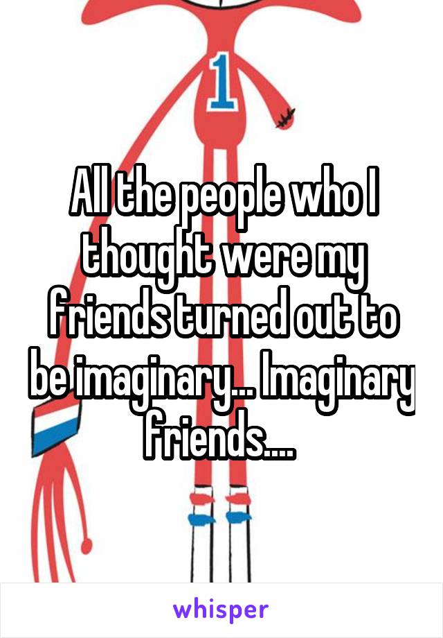 All the people who I thought were my friends turned out to be imaginary... Imaginary friends.... 