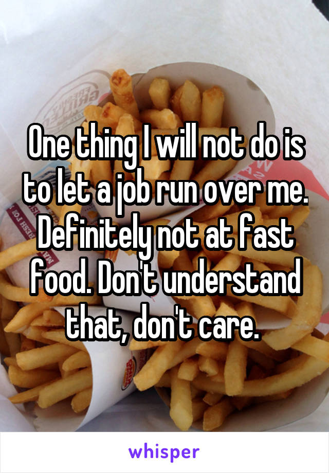 One thing I will not do is to let a job run over me. Definitely not at fast food. Don't understand that, don't care. 