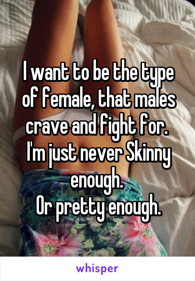 I want to be the type of female, that males crave and fight for. 
I'm just never Skinny enough. 
Or pretty enough.
