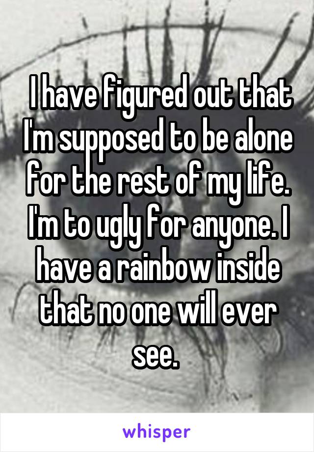  I have figured out that I'm supposed to be alone for the rest of my life. I'm to ugly for anyone. I have a rainbow inside that no one will ever see. 