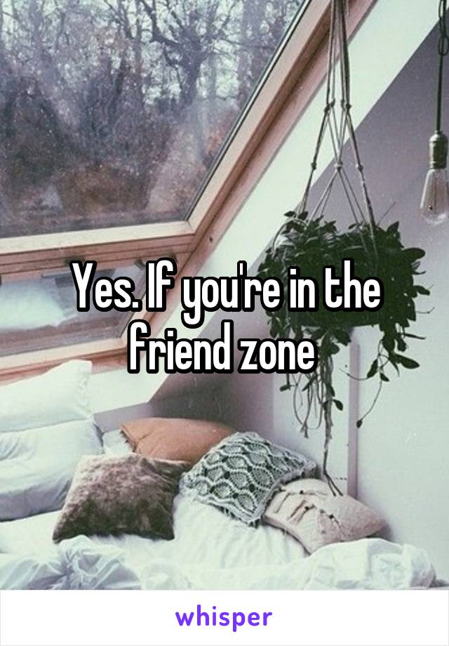 Yes. If you're in the friend zone 