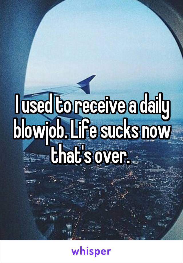 I used to receive a daily blowjob. Life sucks now that's over. 