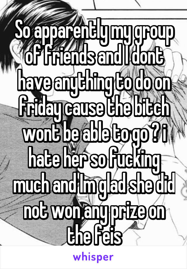 So apparently my group of friends and I dont have anything to do on friday cause the bitch wont be able to go 🙄 i hate her so fucking much and Im glad she did not won any prize on the feis