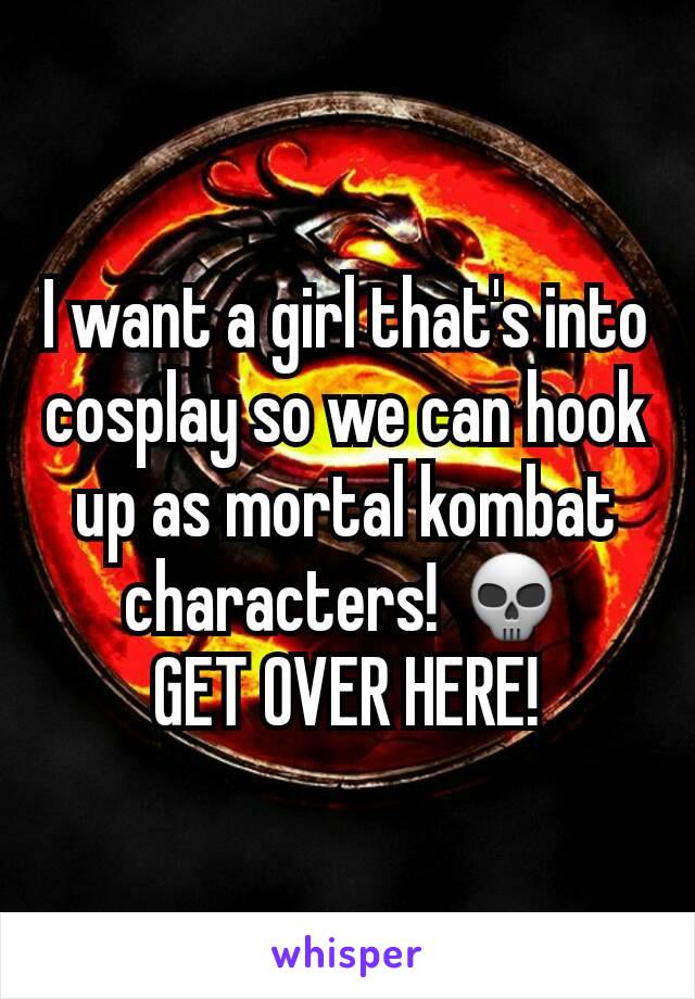 I want a girl that's into cosplay so we can hook up as mortal kombat characters! 💀
GET OVER HERE!