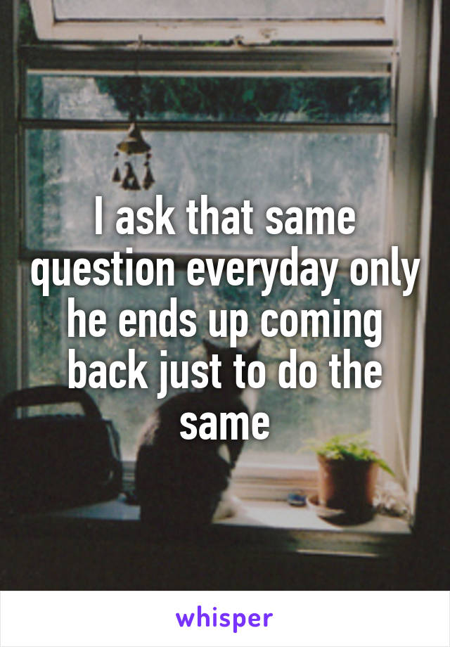 I ask that same question everyday only he ends up coming back just to do the same