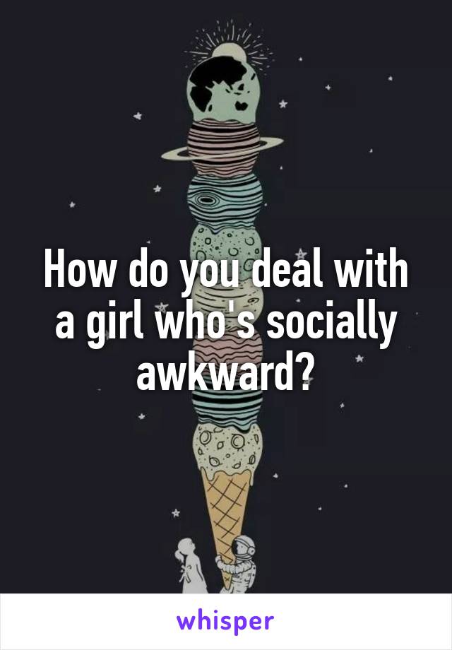 How do you deal with a girl who's socially awkward?