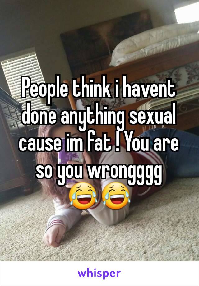 People think i havent done anything sexual cause im fat ! You are so you wrongggg 😂😂