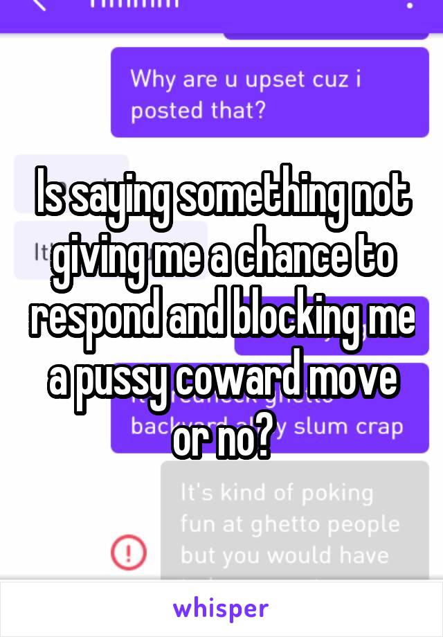 Is saying something not giving me a chance to respond and blocking me a pussy coward move or no?